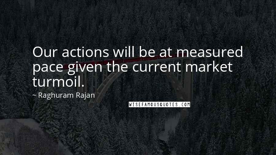 Raghuram Rajan Quotes: Our actions will be at measured pace given the current market turmoil.