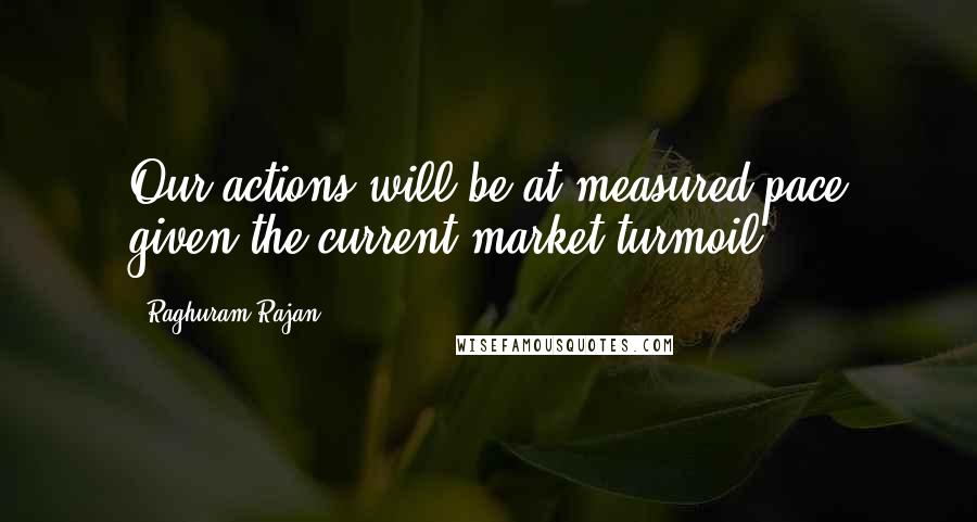 Raghuram Rajan Quotes: Our actions will be at measured pace given the current market turmoil.