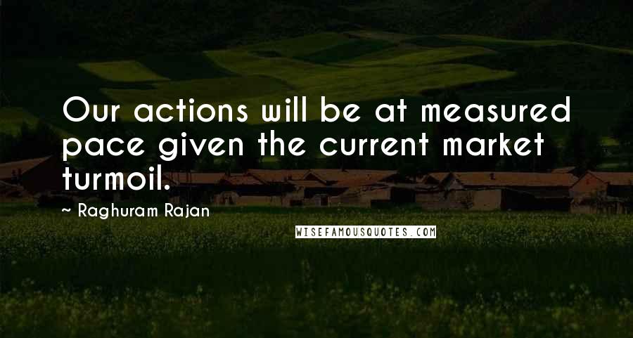 Raghuram Rajan Quotes: Our actions will be at measured pace given the current market turmoil.
