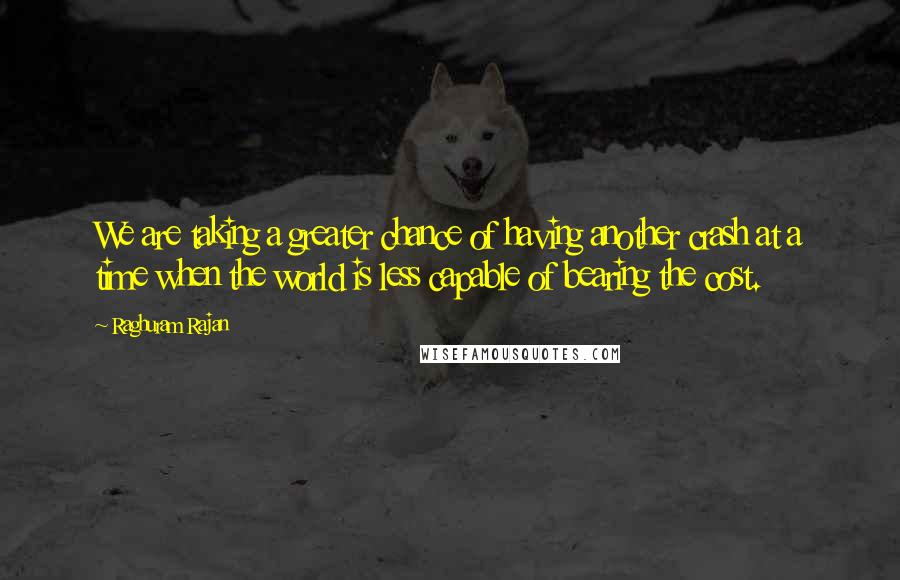 Raghuram Rajan Quotes: We are taking a greater chance of having another crash at a time when the world is less capable of bearing the cost.