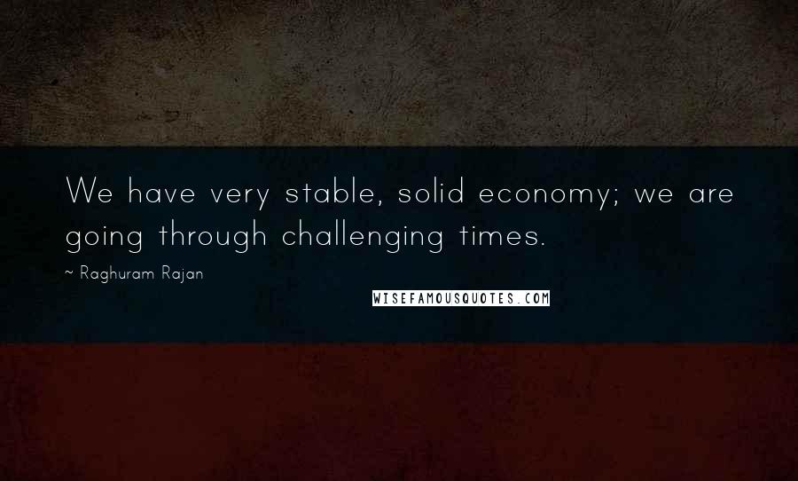 Raghuram Rajan Quotes: We have very stable, solid economy; we are going through challenging times.