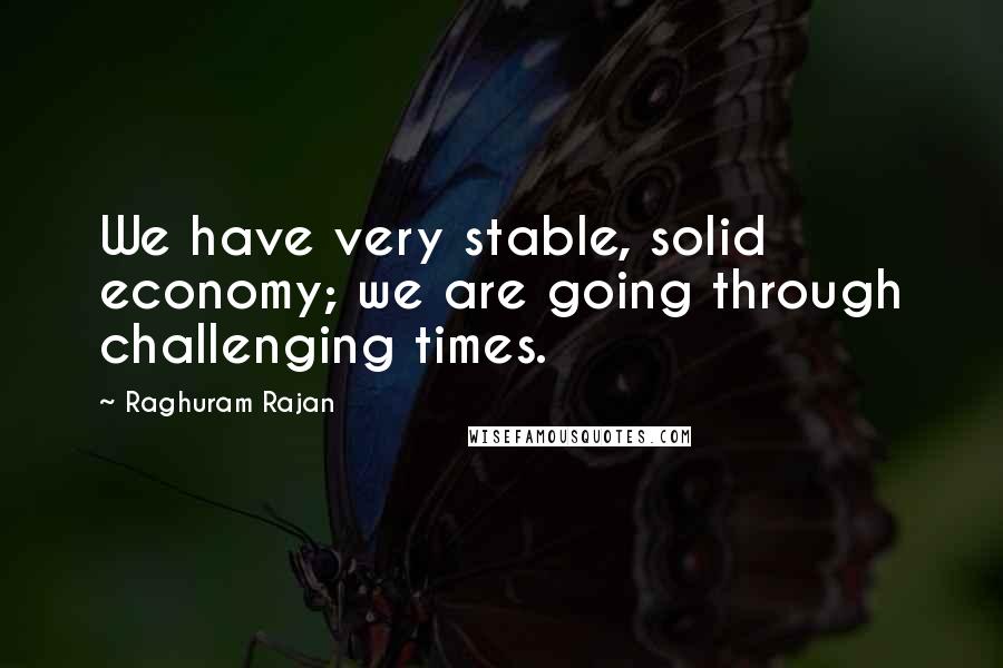 Raghuram Rajan Quotes: We have very stable, solid economy; we are going through challenging times.