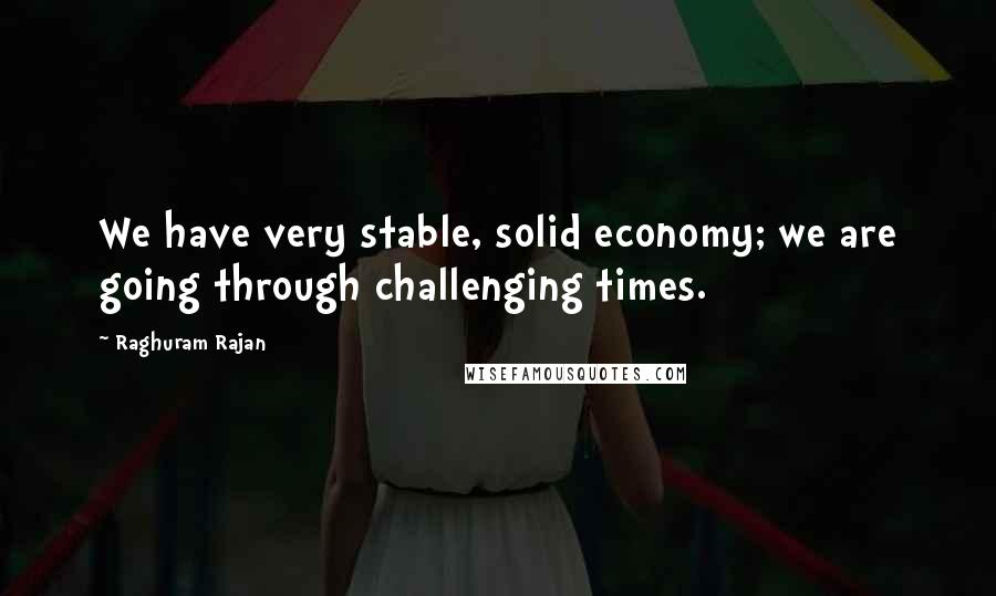 Raghuram Rajan Quotes: We have very stable, solid economy; we are going through challenging times.