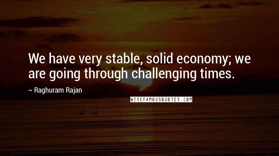 Raghuram Rajan Quotes: We have very stable, solid economy; we are going through challenging times.
