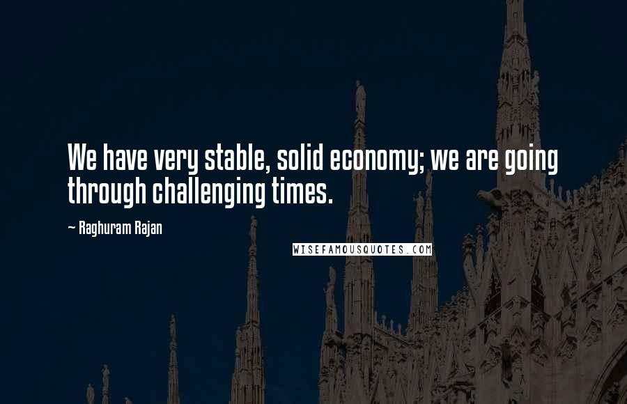 Raghuram Rajan Quotes: We have very stable, solid economy; we are going through challenging times.