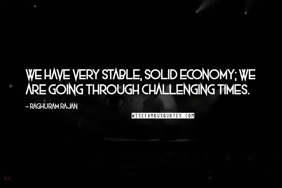 Raghuram Rajan Quotes: We have very stable, solid economy; we are going through challenging times.