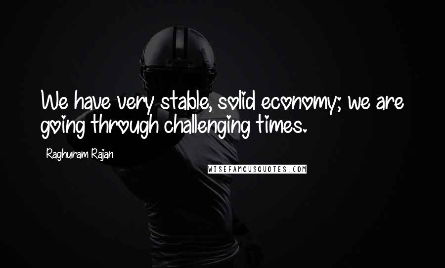 Raghuram Rajan Quotes: We have very stable, solid economy; we are going through challenging times.