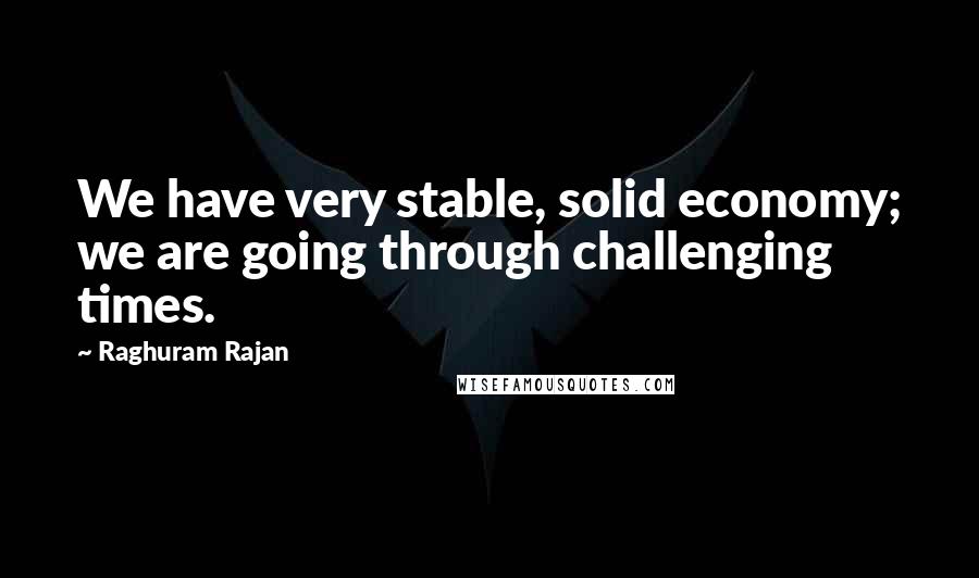 Raghuram Rajan Quotes: We have very stable, solid economy; we are going through challenging times.