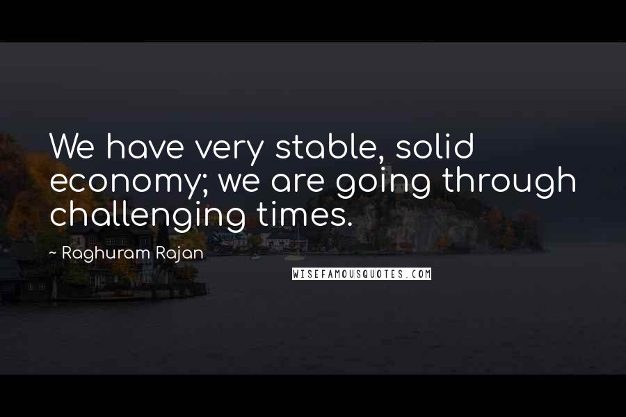 Raghuram Rajan Quotes: We have very stable, solid economy; we are going through challenging times.