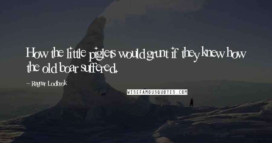 Ragnar Lodbrok Quotes: How the little piglets would grunt if they knew how the old boar suffered.