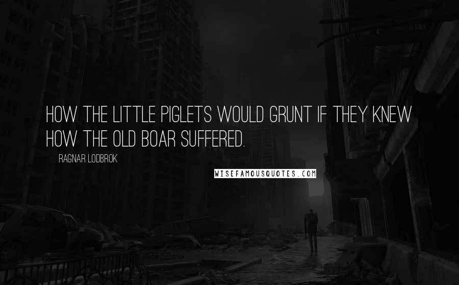 Ragnar Lodbrok Quotes: How the little piglets would grunt if they knew how the old boar suffered.