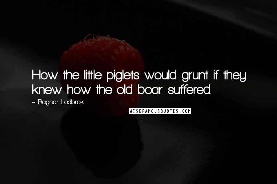 Ragnar Lodbrok Quotes: How the little piglets would grunt if they knew how the old boar suffered.