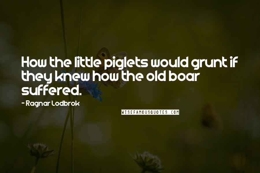 Ragnar Lodbrok Quotes: How the little piglets would grunt if they knew how the old boar suffered.