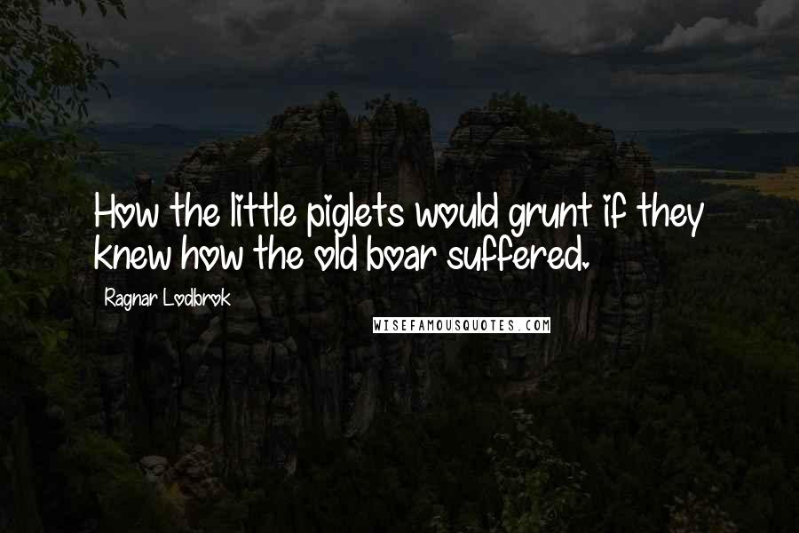 Ragnar Lodbrok Quotes: How the little piglets would grunt if they knew how the old boar suffered.