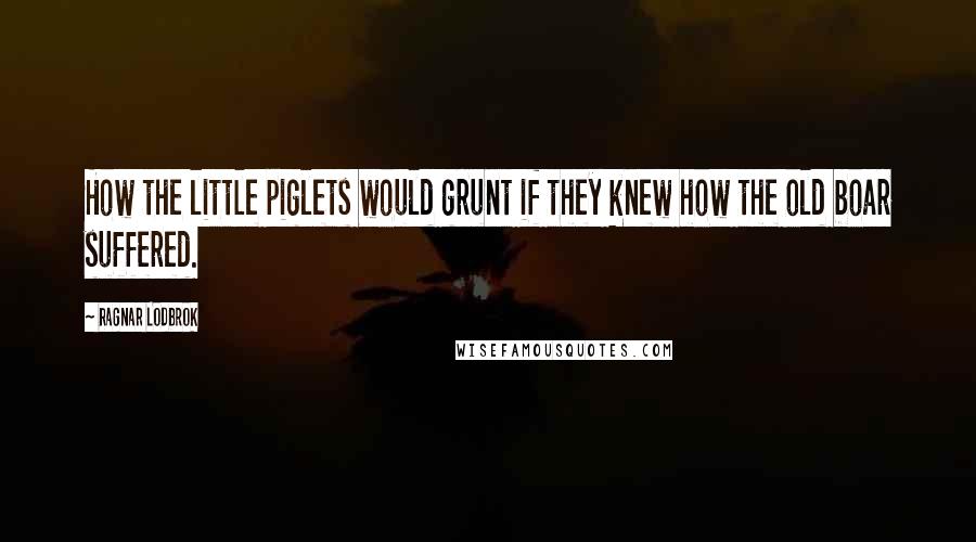 Ragnar Lodbrok Quotes: How the little piglets would grunt if they knew how the old boar suffered.