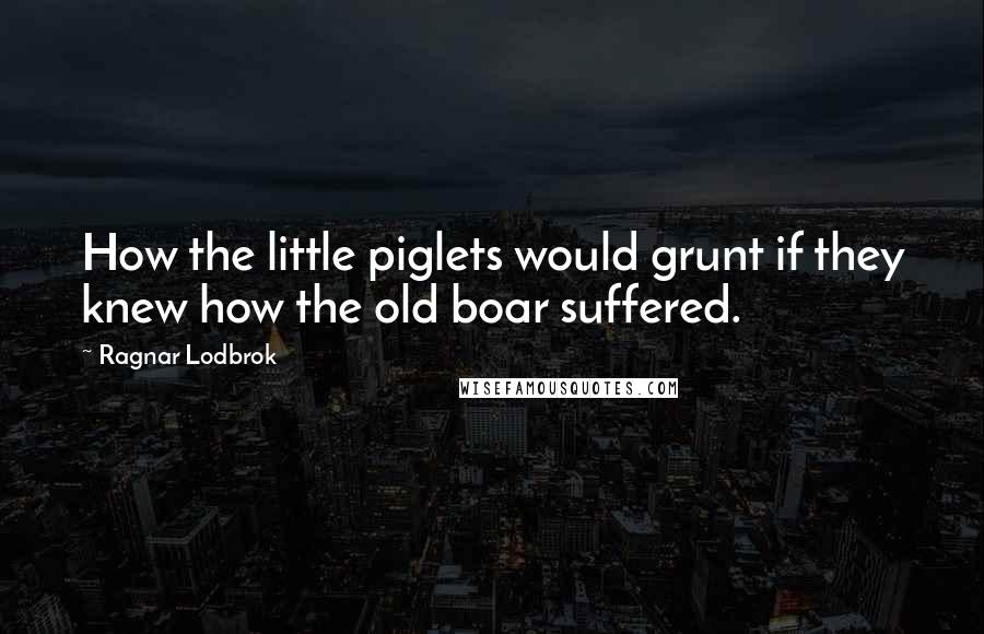 Ragnar Lodbrok Quotes: How the little piglets would grunt if they knew how the old boar suffered.