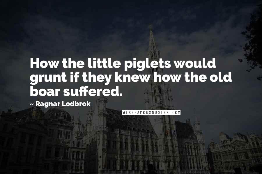 Ragnar Lodbrok Quotes: How the little piglets would grunt if they knew how the old boar suffered.