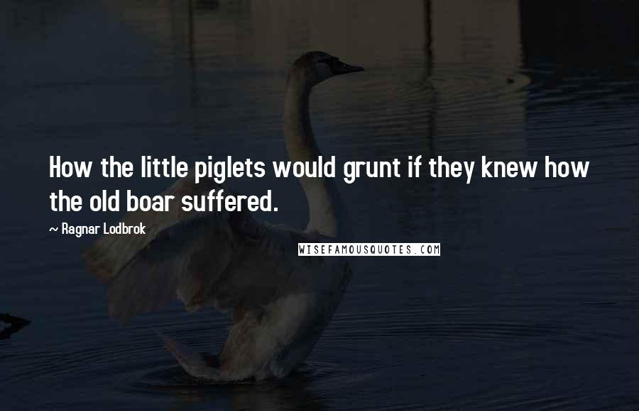 Ragnar Lodbrok Quotes: How the little piglets would grunt if they knew how the old boar suffered.