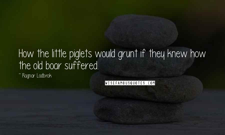 Ragnar Lodbrok Quotes: How the little piglets would grunt if they knew how the old boar suffered.