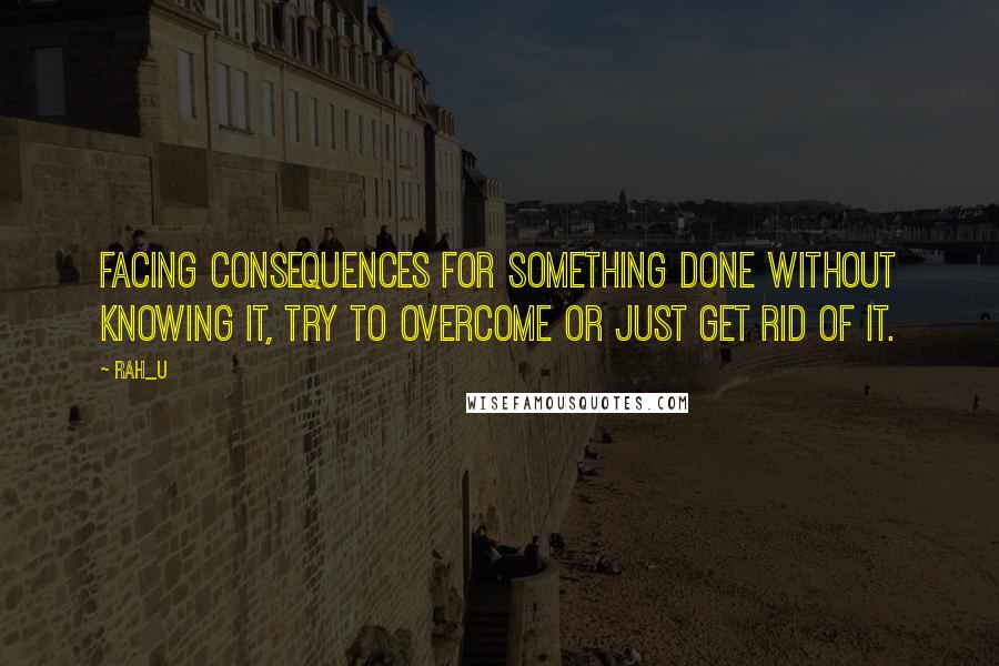 Rah_U Quotes: Facing consequences for something done without knowing it, try to overcome or just get rid of it.