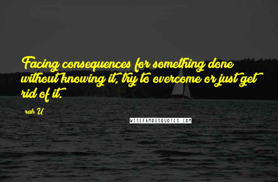 Rah_U Quotes: Facing consequences for something done without knowing it, try to overcome or just get rid of it.