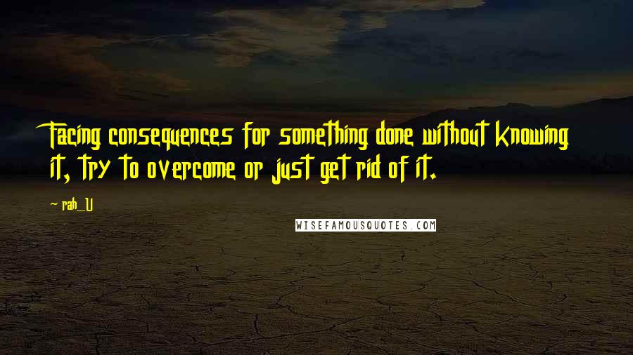 Rah_U Quotes: Facing consequences for something done without knowing it, try to overcome or just get rid of it.