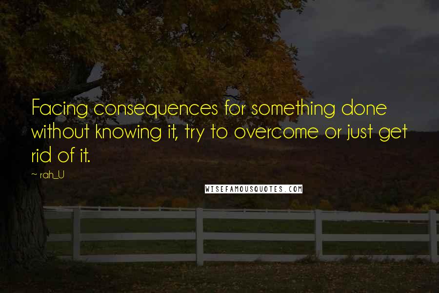 Rah_U Quotes: Facing consequences for something done without knowing it, try to overcome or just get rid of it.