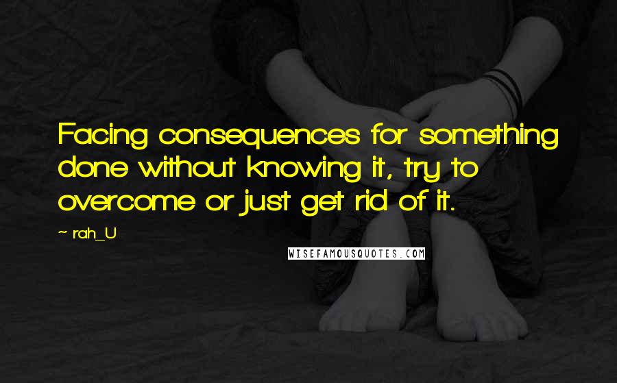 Rah_U Quotes: Facing consequences for something done without knowing it, try to overcome or just get rid of it.