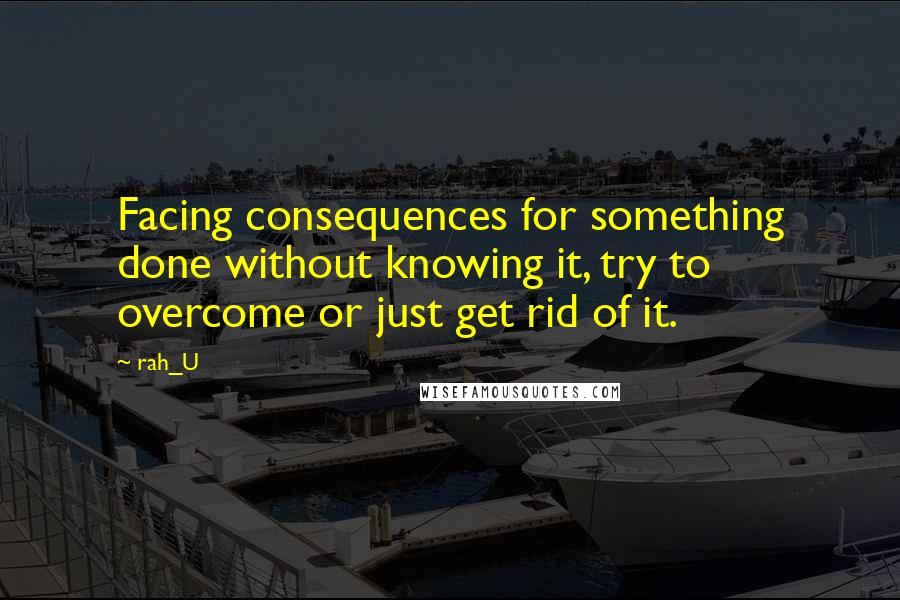 Rah_U Quotes: Facing consequences for something done without knowing it, try to overcome or just get rid of it.