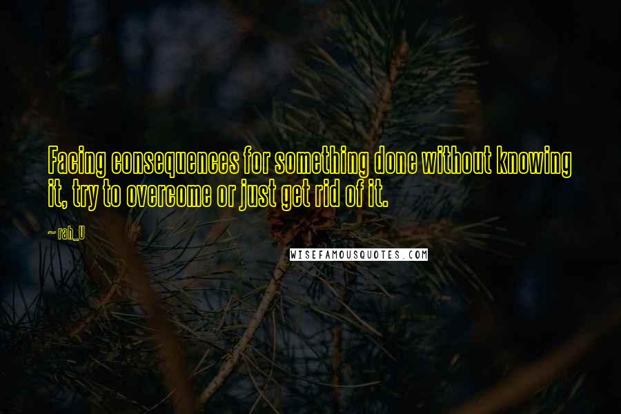 Rah_U Quotes: Facing consequences for something done without knowing it, try to overcome or just get rid of it.