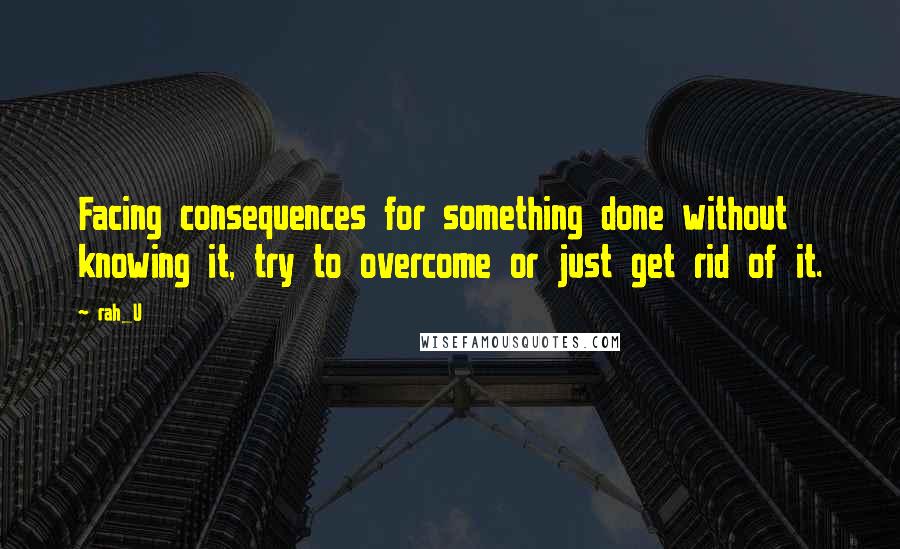 Rah_U Quotes: Facing consequences for something done without knowing it, try to overcome or just get rid of it.