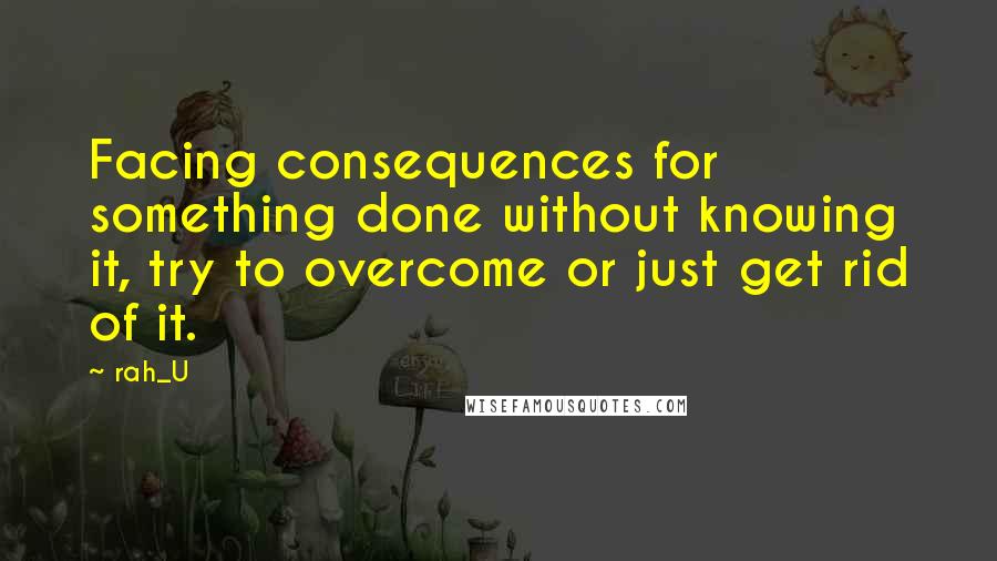Rah_U Quotes: Facing consequences for something done without knowing it, try to overcome or just get rid of it.