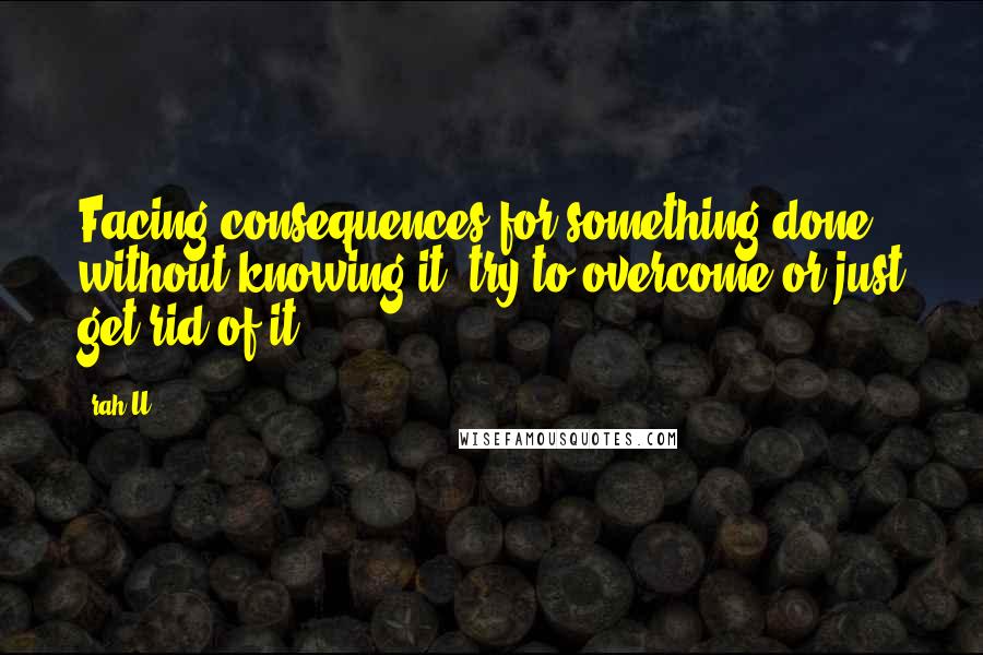 Rah_U Quotes: Facing consequences for something done without knowing it, try to overcome or just get rid of it.