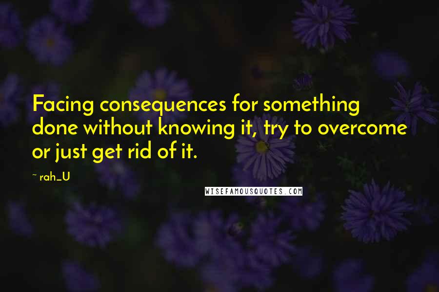 Rah_U Quotes: Facing consequences for something done without knowing it, try to overcome or just get rid of it.