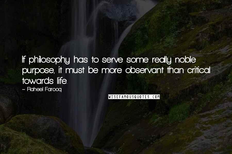 Raheel Farooq Quotes: If philosophy has to serve some really noble purpose, it must be more observant than critical towards life.