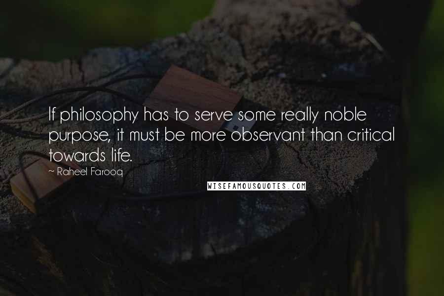 Raheel Farooq Quotes: If philosophy has to serve some really noble purpose, it must be more observant than critical towards life.