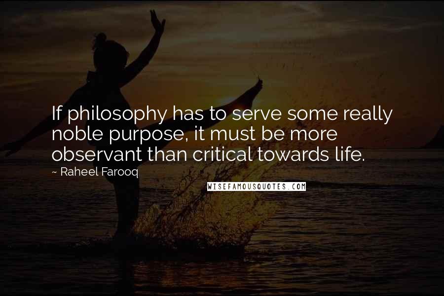Raheel Farooq Quotes: If philosophy has to serve some really noble purpose, it must be more observant than critical towards life.