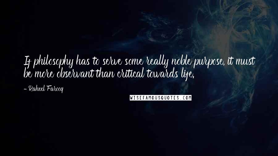 Raheel Farooq Quotes: If philosophy has to serve some really noble purpose, it must be more observant than critical towards life.