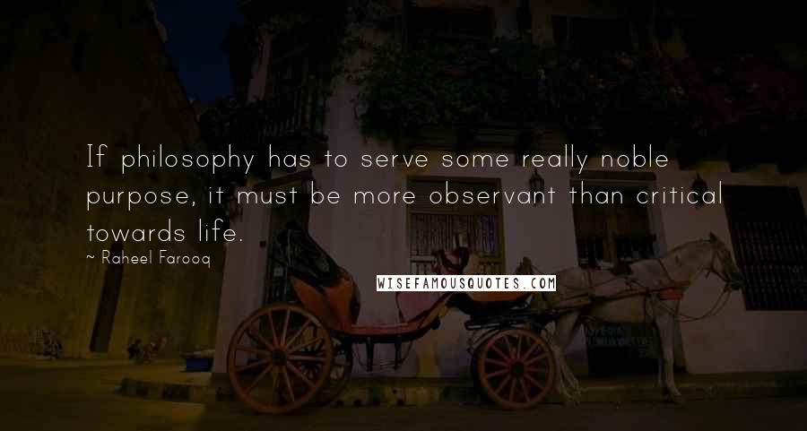 Raheel Farooq Quotes: If philosophy has to serve some really noble purpose, it must be more observant than critical towards life.