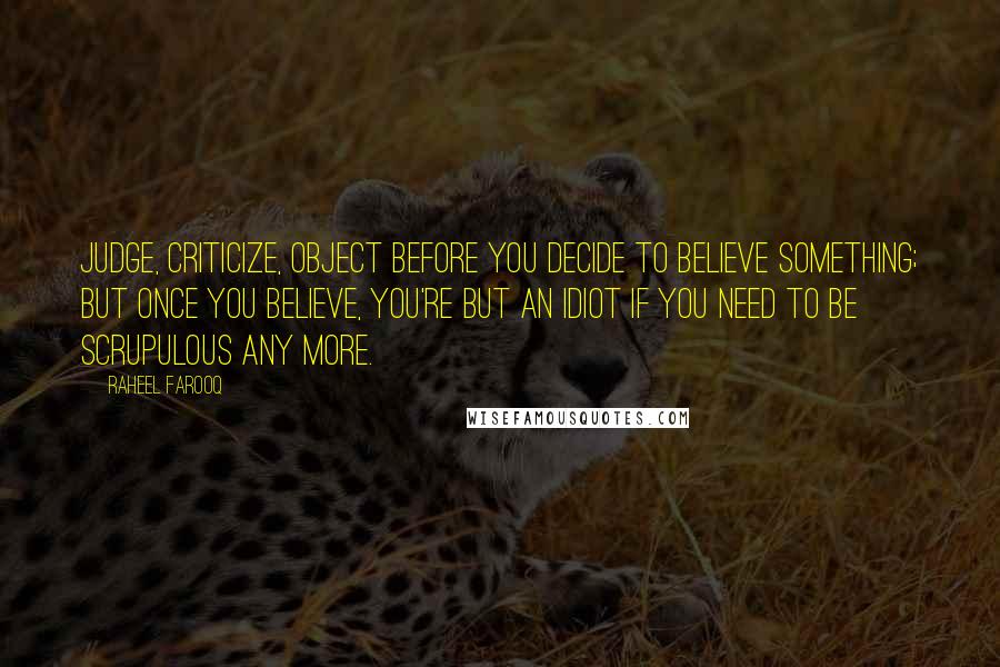 Raheel Farooq Quotes: Judge, criticize, object before you decide to believe something; but once you believe, you're but an idiot if you need to be scrupulous any more.