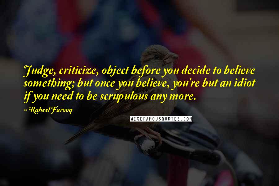Raheel Farooq Quotes: Judge, criticize, object before you decide to believe something; but once you believe, you're but an idiot if you need to be scrupulous any more.