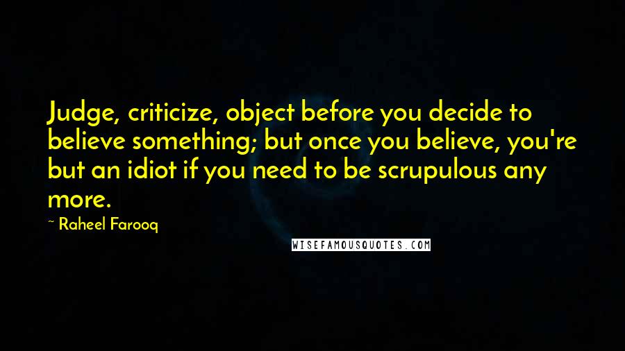 Raheel Farooq Quotes: Judge, criticize, object before you decide to believe something; but once you believe, you're but an idiot if you need to be scrupulous any more.