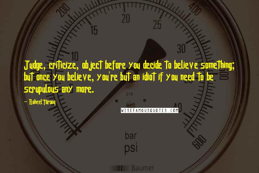 Raheel Farooq Quotes: Judge, criticize, object before you decide to believe something; but once you believe, you're but an idiot if you need to be scrupulous any more.