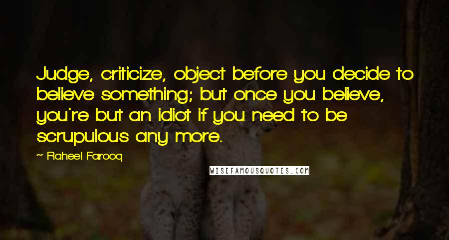 Raheel Farooq Quotes: Judge, criticize, object before you decide to believe something; but once you believe, you're but an idiot if you need to be scrupulous any more.