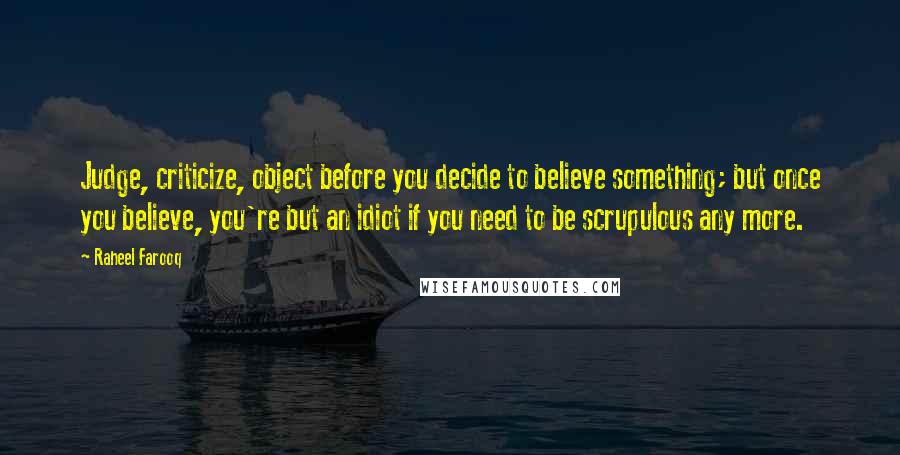 Raheel Farooq Quotes: Judge, criticize, object before you decide to believe something; but once you believe, you're but an idiot if you need to be scrupulous any more.