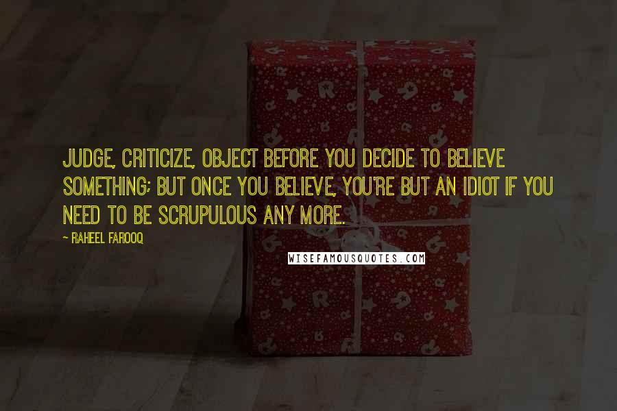 Raheel Farooq Quotes: Judge, criticize, object before you decide to believe something; but once you believe, you're but an idiot if you need to be scrupulous any more.