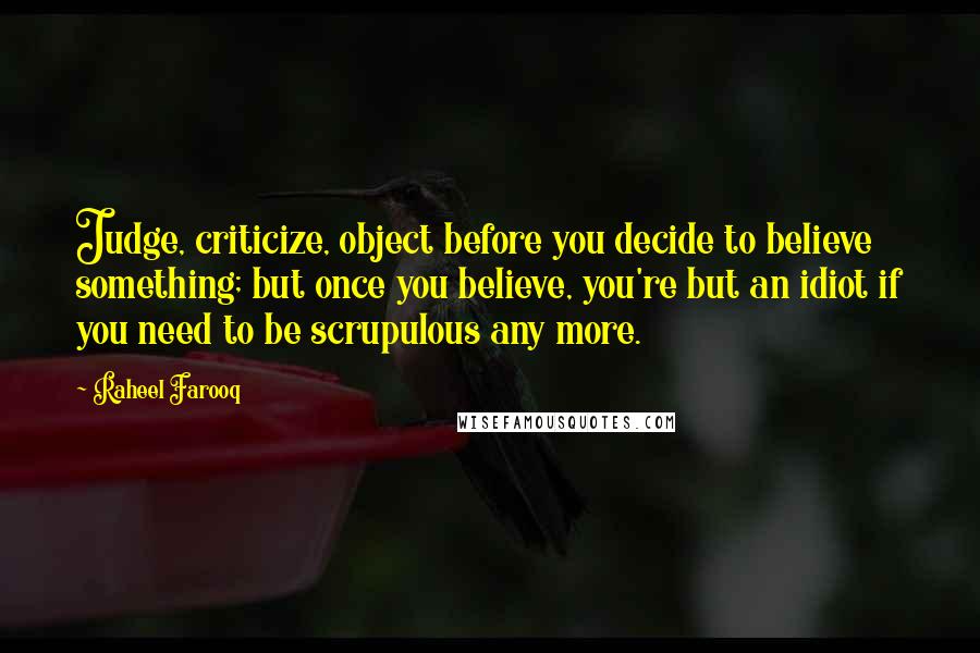 Raheel Farooq Quotes: Judge, criticize, object before you decide to believe something; but once you believe, you're but an idiot if you need to be scrupulous any more.
