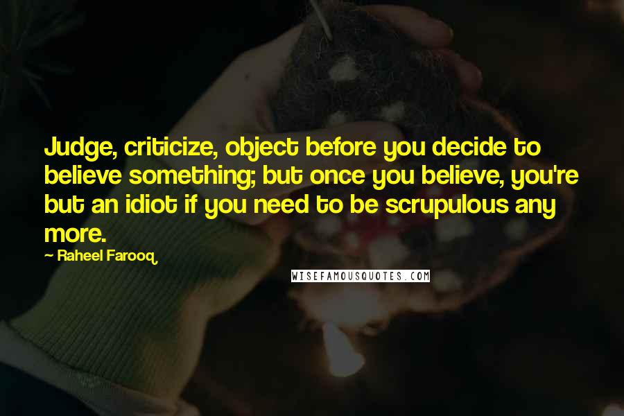 Raheel Farooq Quotes: Judge, criticize, object before you decide to believe something; but once you believe, you're but an idiot if you need to be scrupulous any more.