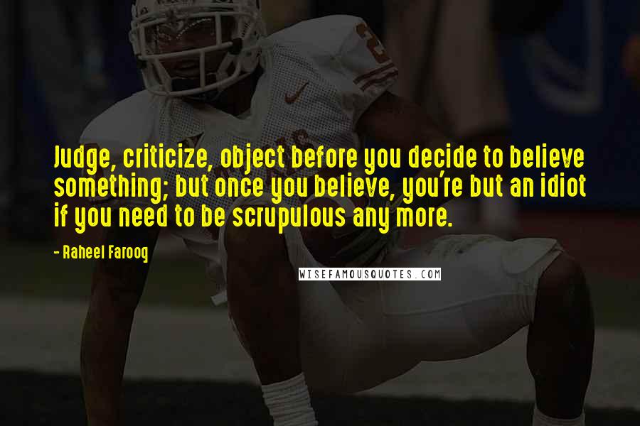 Raheel Farooq Quotes: Judge, criticize, object before you decide to believe something; but once you believe, you're but an idiot if you need to be scrupulous any more.