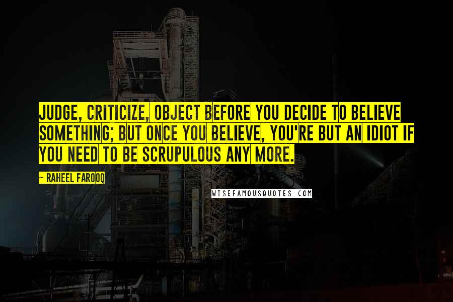Raheel Farooq Quotes: Judge, criticize, object before you decide to believe something; but once you believe, you're but an idiot if you need to be scrupulous any more.